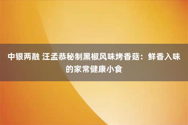 中银两融 汪孟恭秘制黑椒风味烤香菇：鲜香入味的家常健康小食