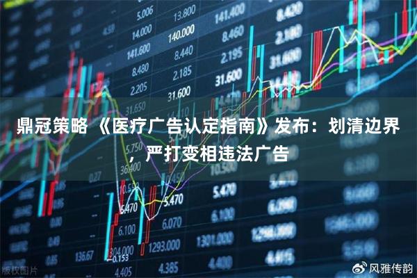 鼎冠策略 《医疗广告认定指南》发布：划清边界，严打变相违法广告