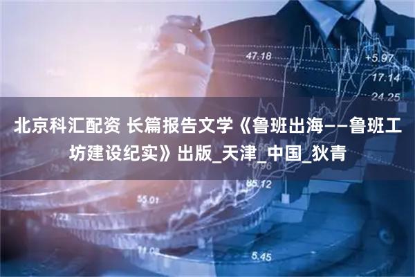 北京科汇配资 长篇报告文学《鲁班出海——鲁班工坊建设纪实》出版_天津_中国_狄青