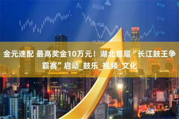 金元速配 最高奖金10万元！湖北首届“长江鼓王争霸赛”启动_鼓乐_视频_文化