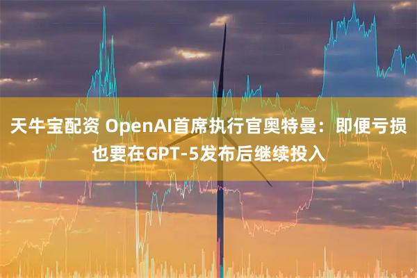 天牛宝配资 OpenAI首席执行官奥特曼：即便亏损也要在GPT-5发布后继续投入