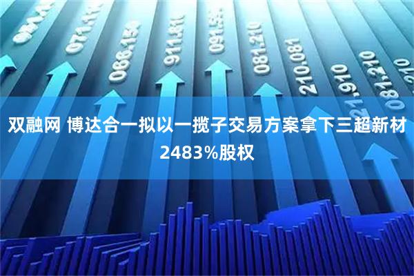 双融网 博达合一拟以一揽子交易方案拿下三超新材2483%股权