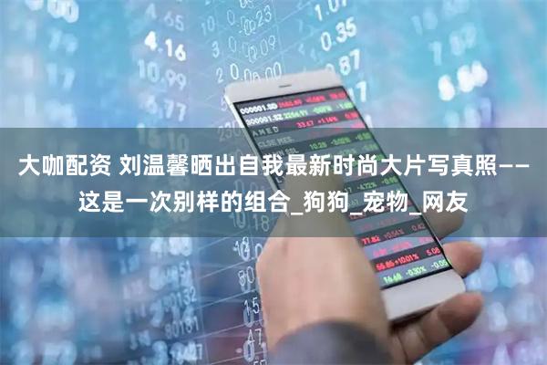 大咖配资 刘温馨晒出自我最新时尚大片写真照——这是一次别样的组合_狗狗_宠物_网友