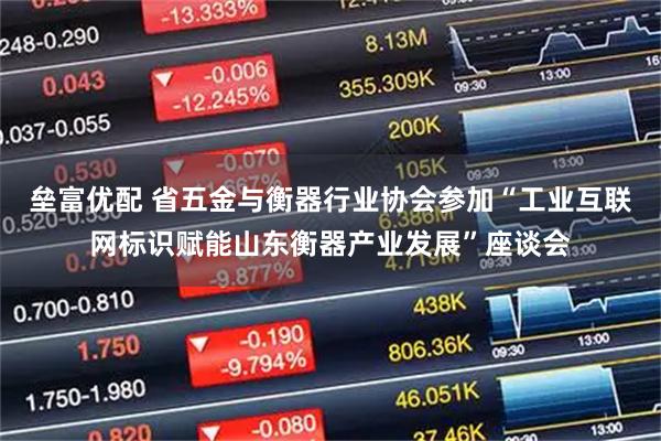 垒富优配 省五金与衡器行业协会参加“工业互联网标识赋能山东衡器产业发展”座谈会