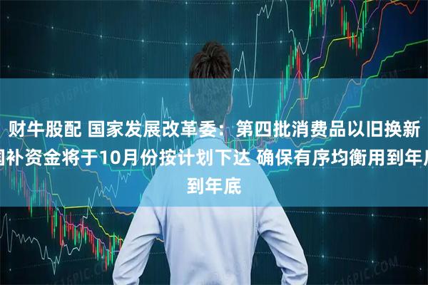 财牛股配 国家发展改革委：第四批消费品以旧换新国补资金将于10月份按计划下达 确保有序均衡用到年底