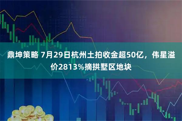 鼎坤策略 7月29日杭州土拍收金超50亿，伟星溢价2813%摘拱墅区地块