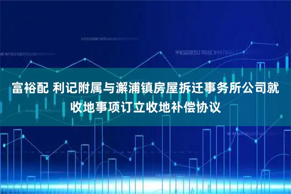 富裕配 利记附属与澥浦镇房屋拆迁事务所公司就收地事项订立收地补偿协议