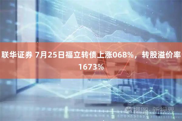 联华证券 7月25日福立转债上涨068%，转股溢价率1673%