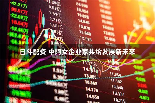 日斗配资 中阿女企业家共绘发展新未来