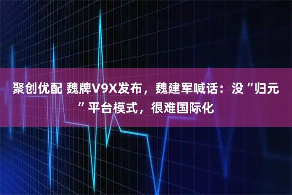聚创优配 魏牌V9X发布，魏建军喊话：没“归元”平台模式，很难国际化
