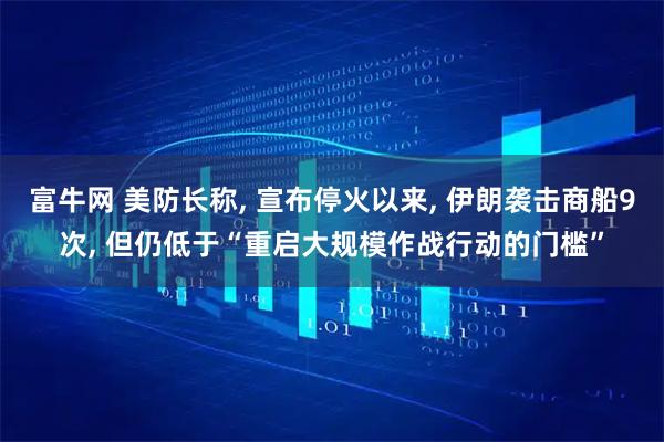 富牛网 美防长称, 宣布停火以来, 伊朗袭击商船9次, 但仍低于“重启大规模作战行动的门槛”