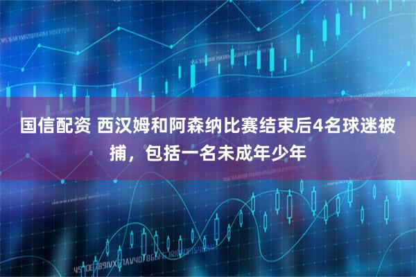 国信配资 西汉姆和阿森纳比赛结束后4名球迷被捕,包括一名未成年少年
