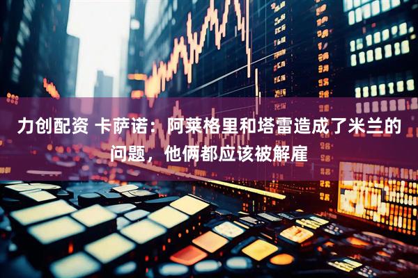 力创配资 卡萨诺：阿莱格里和塔雷造成了米兰的问题，他俩都应该被解雇