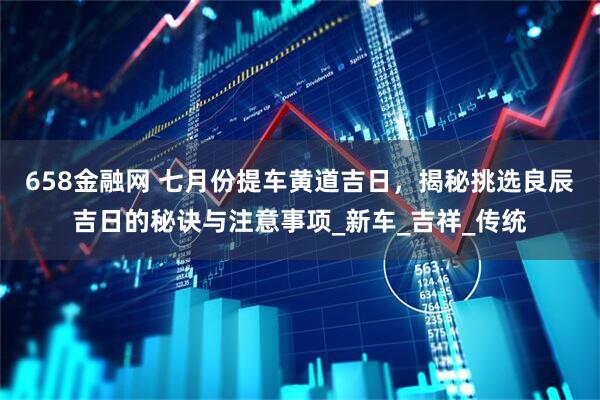 658金融网 七月份提车黄道吉日，揭秘挑选良辰吉日的秘诀与注意事项_新车_吉祥_传统