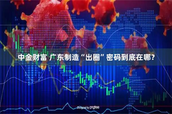 中金财富 广东制造“出圈”密码到底在哪？