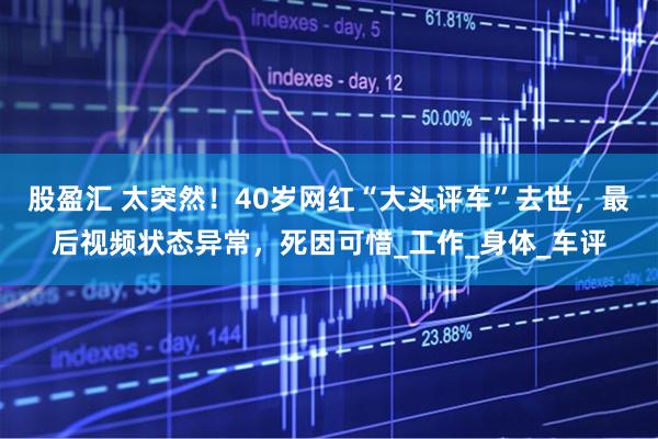 股盈汇 太突然！40岁网红“大头评车”去世，最后视频状态异常，死因可惜_工作_身体_车评