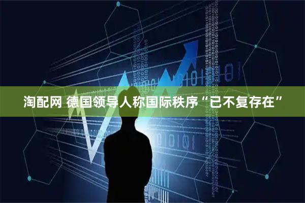 淘配网 德国领导人称国际秩序“已不复存在”
