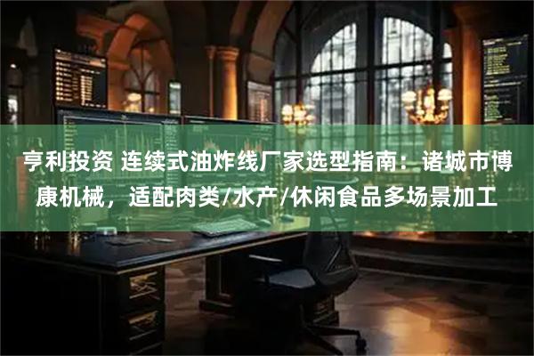 亨利投资 连续式油炸线厂家选型指南：诸城市博康机械，适配肉类/水产/休闲食品多场景加工